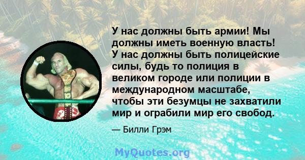 У нас должны быть армии! Мы должны иметь военную власть! У нас должны быть полицейские силы, будь то полиция в великом городе или полиции в международном масштабе, чтобы эти безумцы не захватили мир и ограбили мир его