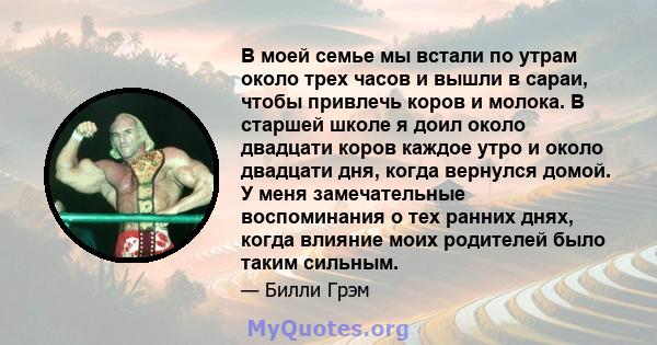 В моей семье мы встали по утрам около трех часов и вышли в сараи, чтобы привлечь коров и молока. В старшей школе я доил около двадцати коров каждое утро и около двадцати дня, когда вернулся домой. У меня замечательные