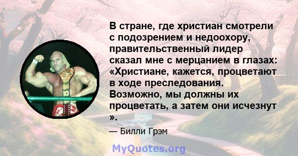 В стране, где христиан смотрели с подозрением и недоохору, правительственный лидер сказал мне с мерцанием в глазах: «Христиане, кажется, процветают в ходе преследования. Возможно, мы должны их процветать, а затем они