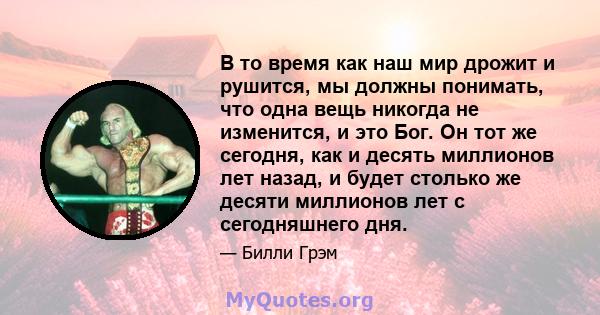 В то время как наш мир дрожит и рушится, мы должны понимать, что одна вещь никогда не изменится, и это Бог. Он тот же сегодня, как и десять миллионов лет назад, и будет столько же десяти миллионов лет с сегодняшнего дня.