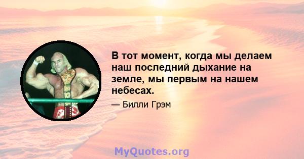 В тот момент, когда мы делаем наш последний дыхание на земле, мы первым на нашем небесах.