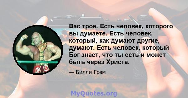 Вас трое. Есть человек, которого вы думаете. Есть человек, который, как думают другие, думают. Есть человек, который Бог знает, что ты есть и может быть через Христа.