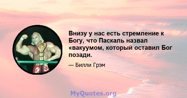 Внизу у нас есть стремление к Богу, что Паскаль назвал «вакуумом, который оставил Бог позади.