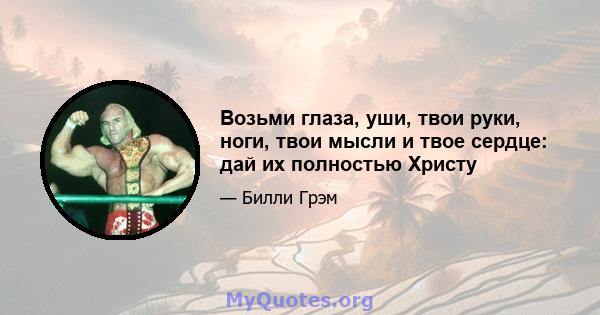 Возьми глаза, уши, твои руки, ноги, твои мысли и твое сердце: дай их полностью Христу