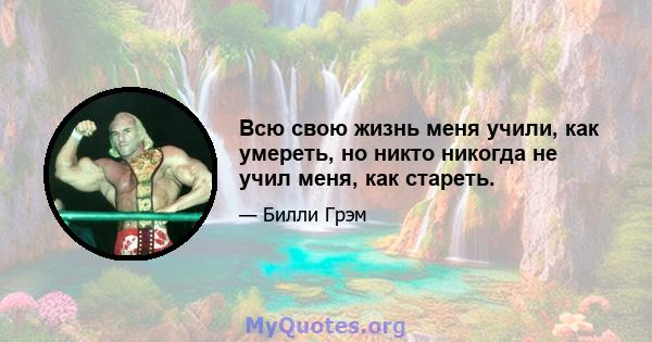 Всю свою жизнь меня учили, как умереть, но никто никогда не учил меня, как стареть.