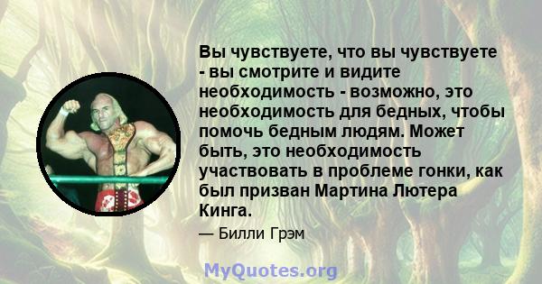 Вы чувствуете, что вы чувствуете - вы смотрите и видите необходимость - возможно, это необходимость для бедных, чтобы помочь бедным людям. Может быть, это необходимость участвовать в проблеме гонки, как был призван