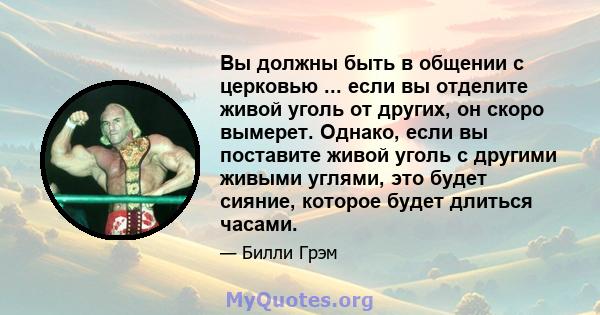 Вы должны быть в общении с церковью ... если вы отделите живой уголь от других, он скоро вымерет. Однако, если вы поставите живой уголь с другими живыми углями, это будет сияние, которое будет длиться часами.