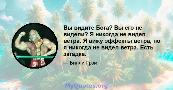 Вы видите Бога? Вы его не видели? Я никогда не видел ветра. Я вижу эффекты ветра, но я никогда не видел ветра. Есть загадка.