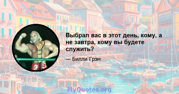 Выбрал вас в этот день, кому, а не завтра, кому вы будете служить?