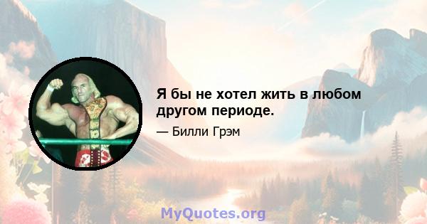 Я бы не хотел жить в любом другом периоде.