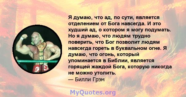 Я думаю, что ад, по сути, является отделением от Бога навсегда. И это худший ад, о котором я могу подумать. Но я думаю, что людям трудно поверить, что Бог позволит людям навсегда гореть в буквальном огне. Я думаю, что