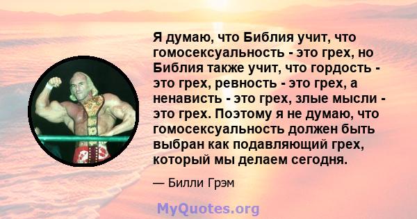 Я думаю, что Библия учит, что гомосексуальность - это грех, но Библия также учит, что гордость - это грех, ревность - это грех, а ненависть - это грех, злые мысли - это грех. Поэтому я не думаю, что гомосексуальность