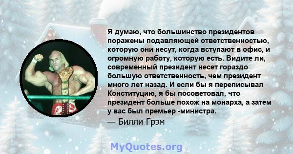 Я думаю, что большинство президентов поражены подавляющей ответственностью, которую они несут, когда вступают в офис, и огромную работу, которую есть. Видите ли, современный президент несет гораздо большую