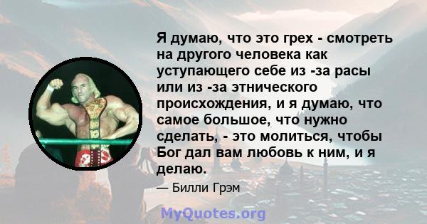 Я думаю, что это грех - смотреть на другого человека как уступающего себе из -за расы или из -за этнического происхождения, и я думаю, что самое большое, что нужно сделать, - это молиться, чтобы Бог дал вам любовь к