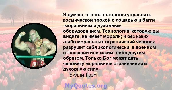 Я думаю, что мы пытаемся управлять космической эпохой с лошадью и багги -моральным и духовным оборудованием. Технология, которую вы видите, не имеет морали; и без каких -либо моральных ограничений человек разрушит себя