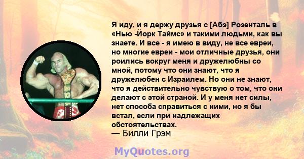 Я иду, и я держу друзья с [Абэ] Розенталь в «Нью -Йорк Таймс» и такими людьми, как вы знаете. И все - я имею в виду, не все евреи, но многие евреи - мои отличные друзья, они роились вокруг меня и дружелюбны со мной,