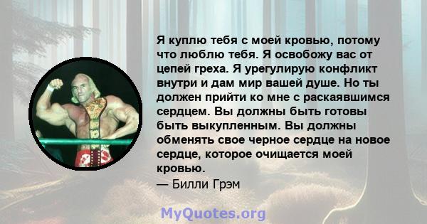 Я куплю тебя с моей кровью, потому что люблю тебя. Я освобожу вас от цепей греха. Я урегулирую конфликт внутри и дам мир вашей душе. Но ты должен прийти ко мне с раскаявшимся сердцем. Вы должны быть готовы быть