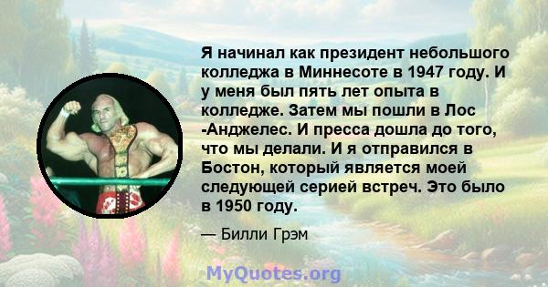 Я начинал как президент небольшого колледжа в Миннесоте в 1947 году. И у меня был пять лет опыта в колледже. Затем мы пошли в Лос -Анджелес. И пресса дошла до того, что мы делали. И я отправился в Бостон, который