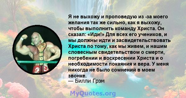 Я не выхожу и проповедую из -за моего желания так же сильно, как я выхожу, чтобы выполнить команду Христа. Он сказал: «Иди!» Для всех его учеников, и мы должны идти и засвидетельствовать Христа по тому, как мы живем, и