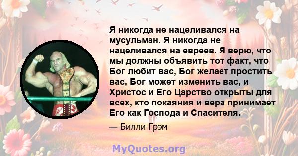 Я никогда не нацеливался на мусульман. Я никогда не нацеливался на евреев. Я верю, что мы должны объявить тот факт, что Бог любит вас, Бог желает простить вас, Бог может изменить вас, и Христос и Его Царство открыты для 