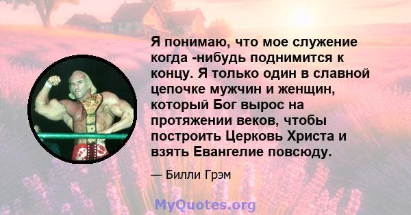 Я понимаю, что мое служение когда -нибудь поднимится к концу. Я только один в славной цепочке мужчин и женщин, который Бог вырос на протяжении веков, чтобы построить Церковь Христа и взять Евангелие повсюду.