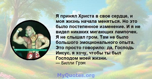 Я принял Христа в свое сердце, и моя жизнь начала меняться. Но это было постепенное изменение. И я не видел никаких мигающих лампочек. Я не слышал гром. Там не было большого эмоционального опыта. Это просто говорило: