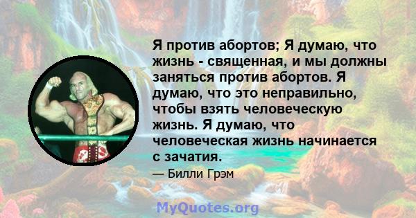 Я против абортов; Я думаю, что жизнь - священная, и мы должны заняться против абортов. Я думаю, что это неправильно, чтобы взять человеческую жизнь. Я думаю, что человеческая жизнь начинается с зачатия.