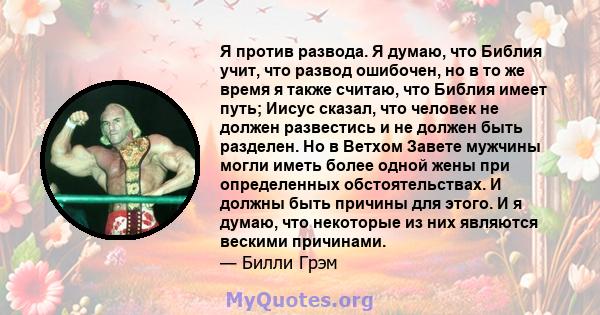 Я против развода. Я думаю, что Библия учит, что развод ошибочен, но в то же время я также считаю, что Библия имеет путь; Иисус сказал, что человек не должен развестись и не должен быть разделен. Но в Ветхом Завете