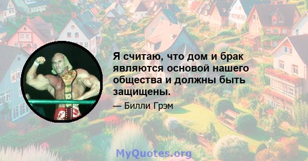 Я считаю, что дом и брак являются основой нашего общества и должны быть защищены.