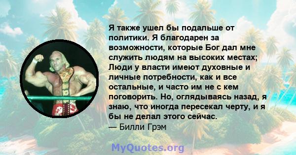 Я также ушел бы подальше от политики. Я благодарен за возможности, которые Бог дал мне служить людям на высоких местах; Люди у власти имеют духовные и личные потребности, как и все остальные, и часто им не с кем