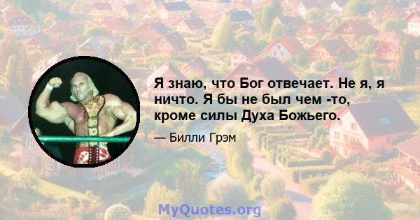 Я знаю, что Бог отвечает. Не я, я ничто. Я бы не был чем -то, кроме силы Духа Божьего.