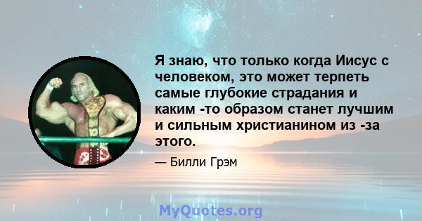 Я знаю, что только когда Иисус с человеком, это может терпеть самые глубокие страдания и каким -то образом станет лучшим и сильным христианином из -за этого.