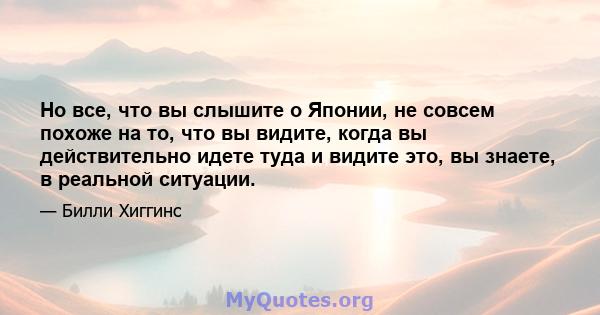 Но все, что вы слышите о Японии, не совсем похоже на то, что вы видите, когда вы действительно идете туда и видите это, вы знаете, в реальной ситуации.