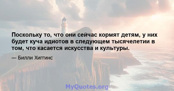 Поскольку то, что они сейчас кормят детям, у них будет куча идиотов в следующем тысячелетии в том, что касается искусства и культуры.