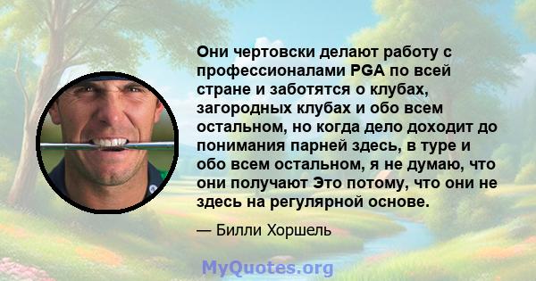 Они чертовски делают работу с профессионалами PGA по всей стране и заботятся о клубах, загородных клубах и обо всем остальном, но когда дело доходит до понимания парней здесь, в туре и обо всем остальном, я не думаю,