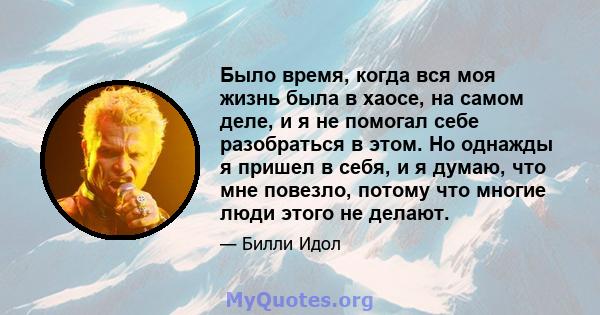 Было время, когда вся моя жизнь была в хаосе, на самом деле, и я не помогал себе разобраться в этом. Но однажды я пришел в себя, и я думаю, что мне повезло, потому что многие люди этого не делают.