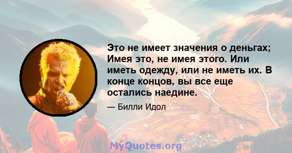 Это не имеет значения о деньгах; Имея это, не имея этого. Или иметь одежду, или не иметь их. В конце концов, вы все еще остались наедине.