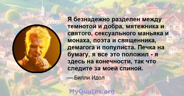 Я безнадежно разделен между темнотой и добра, мятежника и святого, сексуального маньяка и монаха, поэта и священника, демагога и популиста. Печка на бумагу, я все это положил - я здесь на конечности, так что следите за