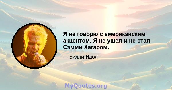 Я не говорю с американским акцентом. Я не ушел и не стал Сэмми Хагаром.