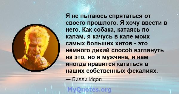 Я не пытаюсь спрятаться от своего прошлого. Я хочу ввести в него. Как собака, катаясь по калам, я качусь в кале моих самых больших хитов - это немного дикий способ взглянуть на это, но я мужчина, и нам иногда нравится