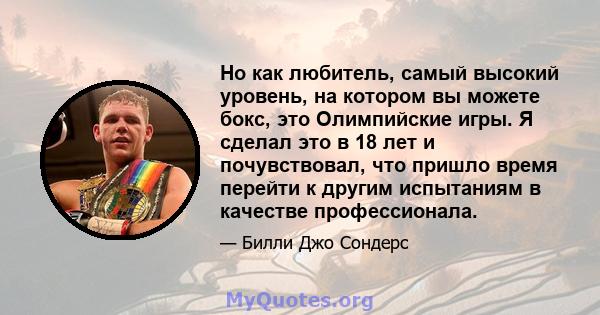 Но как любитель, самый высокий уровень, на котором вы можете бокс, это Олимпийские игры. Я сделал это в 18 лет и почувствовал, что пришло время перейти к другим испытаниям в качестве профессионала.