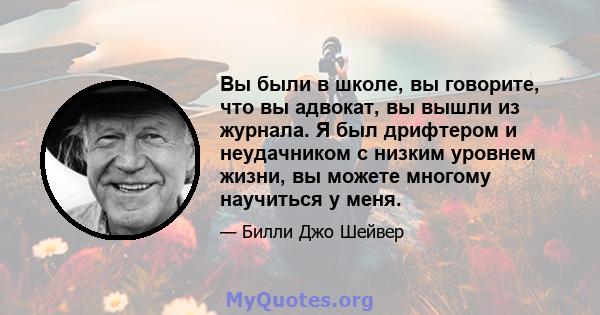 Вы были в школе, вы говорите, что вы адвокат, вы вышли из журнала. Я был дрифтером и неудачником с низким уровнем жизни, вы можете многому научиться у меня.