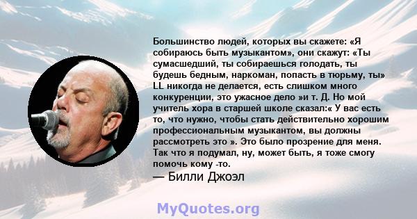 Большинство людей, которых вы скажете: «Я собираюсь быть музыкантом», они скажут: «Ты сумасшедший, ты собираешься голодать, ты будешь бедным, наркоман, попасть в тюрьму, ты» LL никогда не делается, есть слишком много