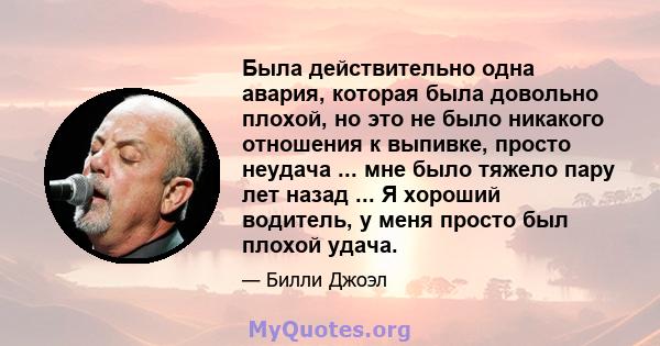 Была действительно одна авария, которая была довольно плохой, но это не было никакого отношения к выпивке, просто неудача ... мне было тяжело пару лет назад ... Я хороший водитель, у меня просто был плохой удача.