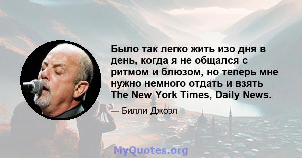 Было так легко жить изо дня в день, когда я не общался с ритмом и блюзом, но теперь мне нужно немного отдать и взять The New York Times, Daily News.