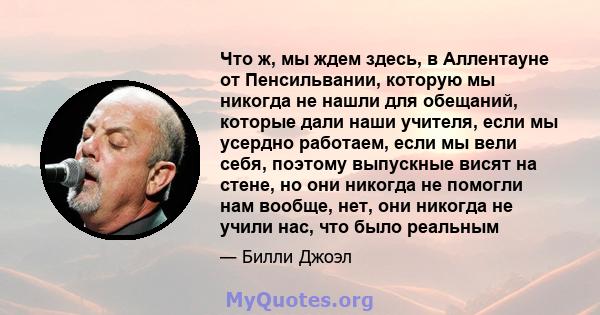 Что ж, мы ждем здесь, в Аллентауне от Пенсильвании, которую мы никогда не нашли для обещаний, которые дали наши учителя, если мы усердно работаем, если мы вели себя, поэтому выпускные висят на стене, но они никогда не