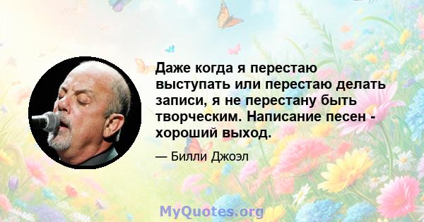 Даже когда я перестаю выступать или перестаю делать записи, я не перестану быть творческим. Написание песен - хороший выход.