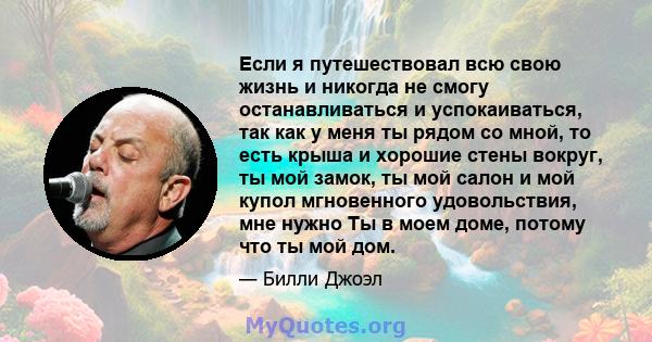 Если я путешествовал всю свою жизнь и никогда не смогу останавливаться и успокаиваться, так как у меня ты рядом со мной, то есть крыша и хорошие стены вокруг, ты мой замок, ты мой салон и мой купол мгновенного