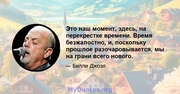 Это наш момент, здесь, на перекрестке времени. Время безжалостно, и, поскольку прошлое разочаровывается, мы на грани всего нового.