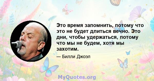 Это время запомнить, потому что это не будет длиться вечно. Это дни, чтобы удержаться, потому что мы не будем, хотя мы захотим.